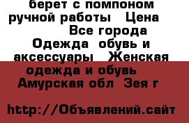 берет с помпоном ручной работы › Цена ­ 2 000 - Все города Одежда, обувь и аксессуары » Женская одежда и обувь   . Амурская обл.,Зея г.